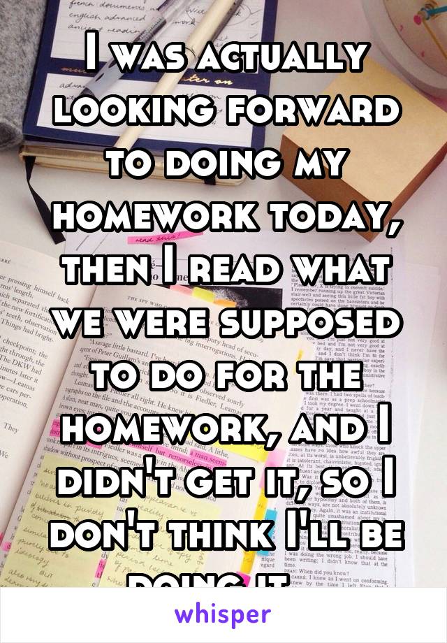 I was actually looking forward to doing my homework today, then I read what we were supposed to do for the homework, and I didn't get it, so I don't think I'll be doing it...