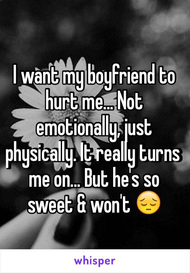 I want my boyfriend to hurt me... Not emotionally, just physically. It really turns me on... But he's so sweet & won't 😔