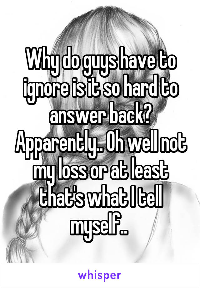 Why do guys have to ignore is it so hard to answer back? Apparently.. Oh well not my loss or at least that's what I tell myself.. 