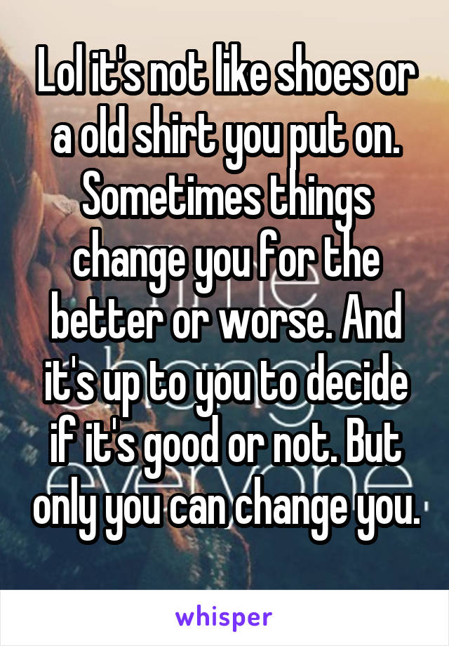 Lol it's not like shoes or a old shirt you put on. Sometimes things change you for the better or worse. And it's up to you to decide if it's good or not. But only you can change you. 