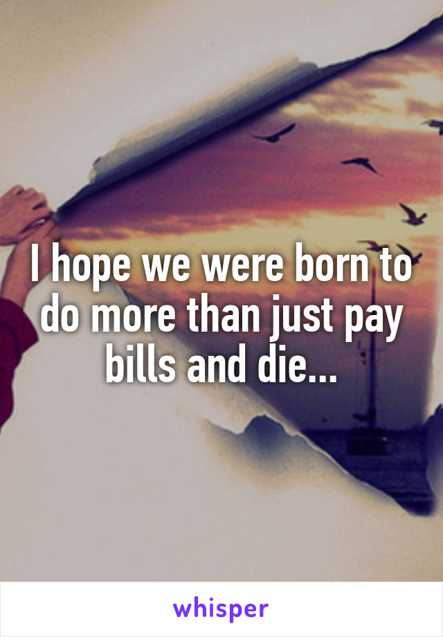 I hope we were born to do more than just pay bills and die...