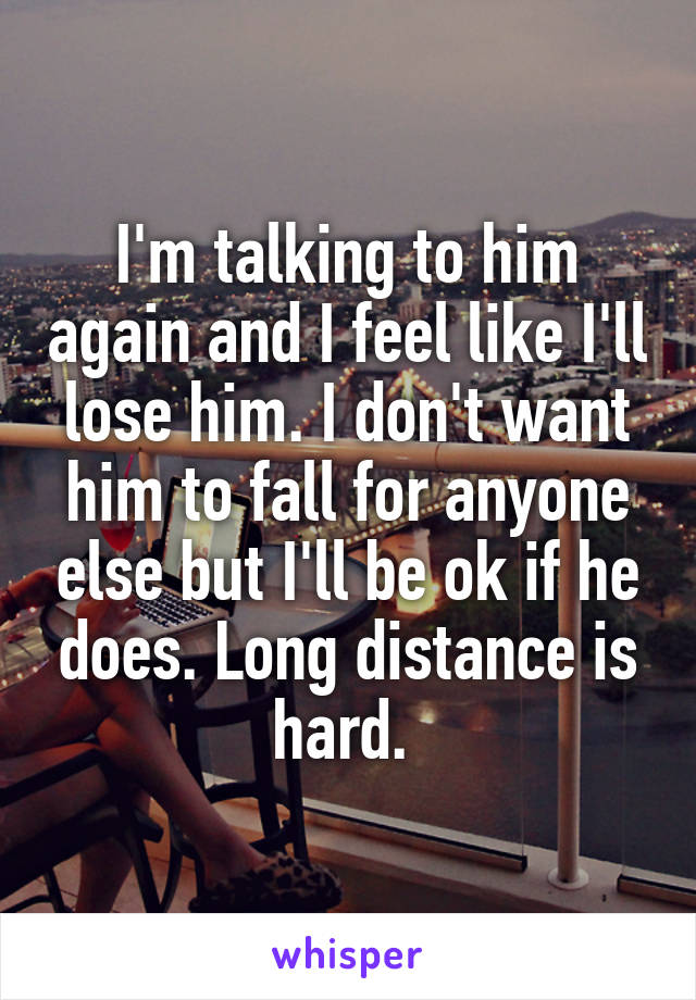 I'm talking to him again and I feel like I'll lose him. I don't want him to fall for anyone else but I'll be ok if he does. Long distance is hard. 