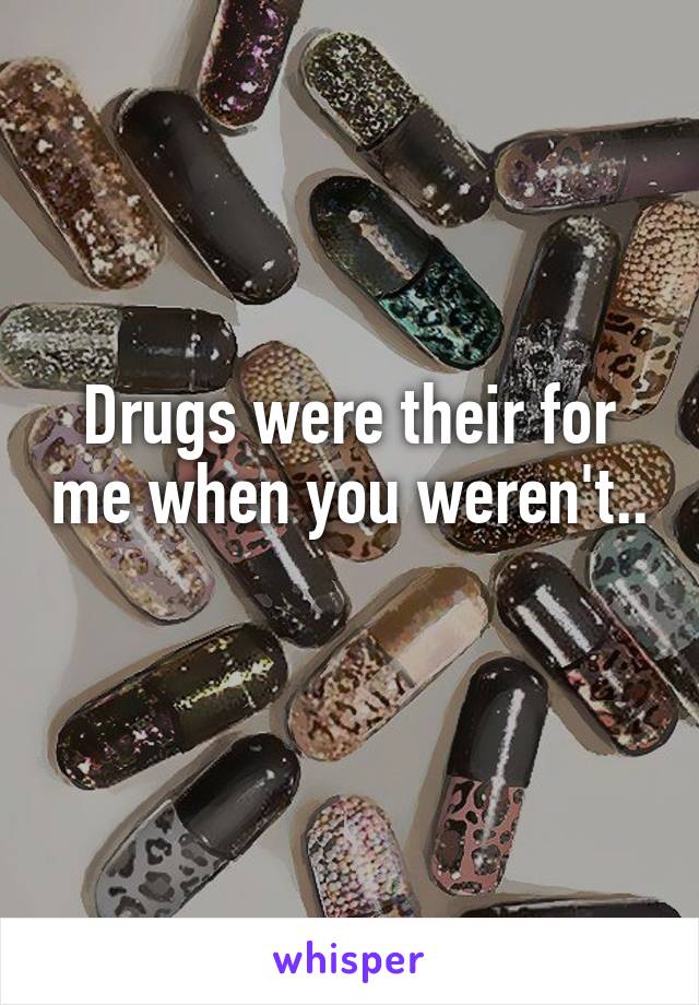 Drugs were their for me when you weren't.. 