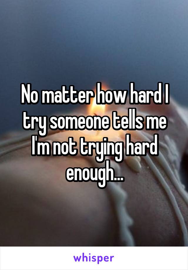 No matter how hard I try someone tells me I'm not trying hard enough...