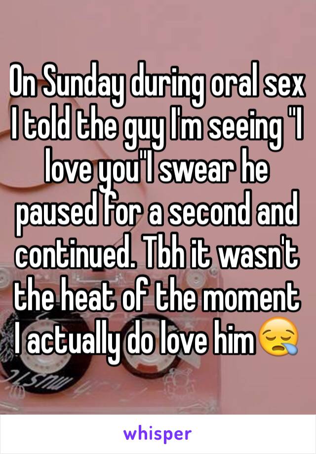 On Sunday during oral sex I told the guy I'm seeing "I love you"I swear he paused for a second and continued. Tbh it wasn't the heat of the moment I actually do love him😪