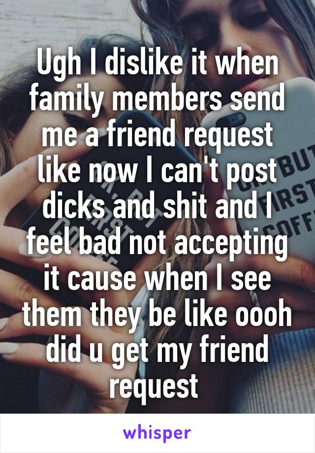 Ugh I dislike it when family members send me a friend request like now I can't post dicks and shit and I feel bad not accepting it cause when I see them they be like oooh did u get my friend request 