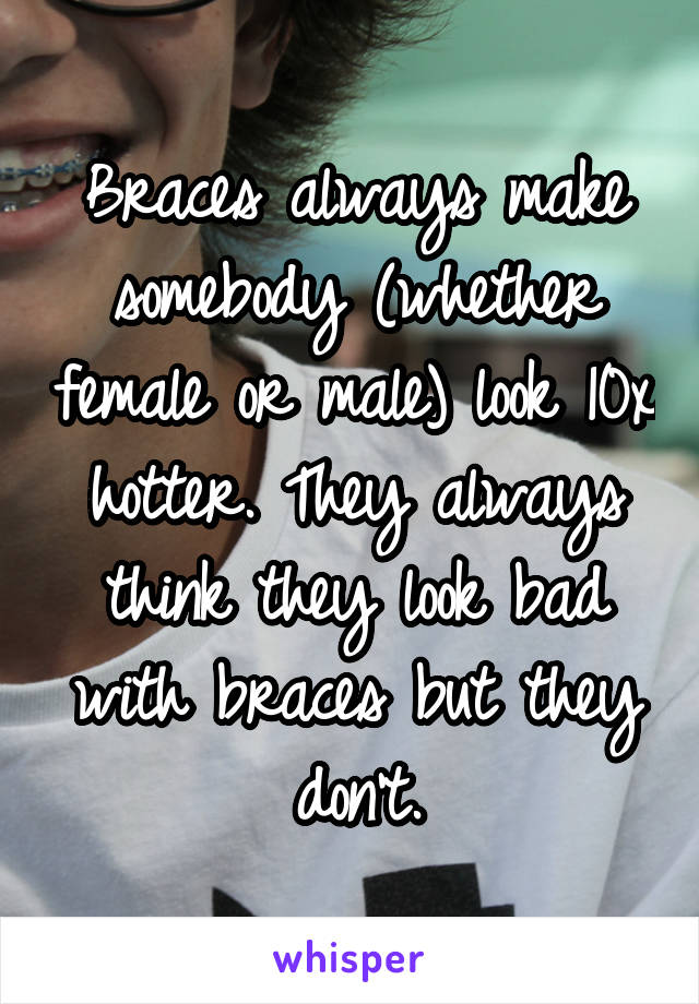 Braces always make somebody (whether female or male) look 10x hotter. They always think they look bad with braces but they don't.