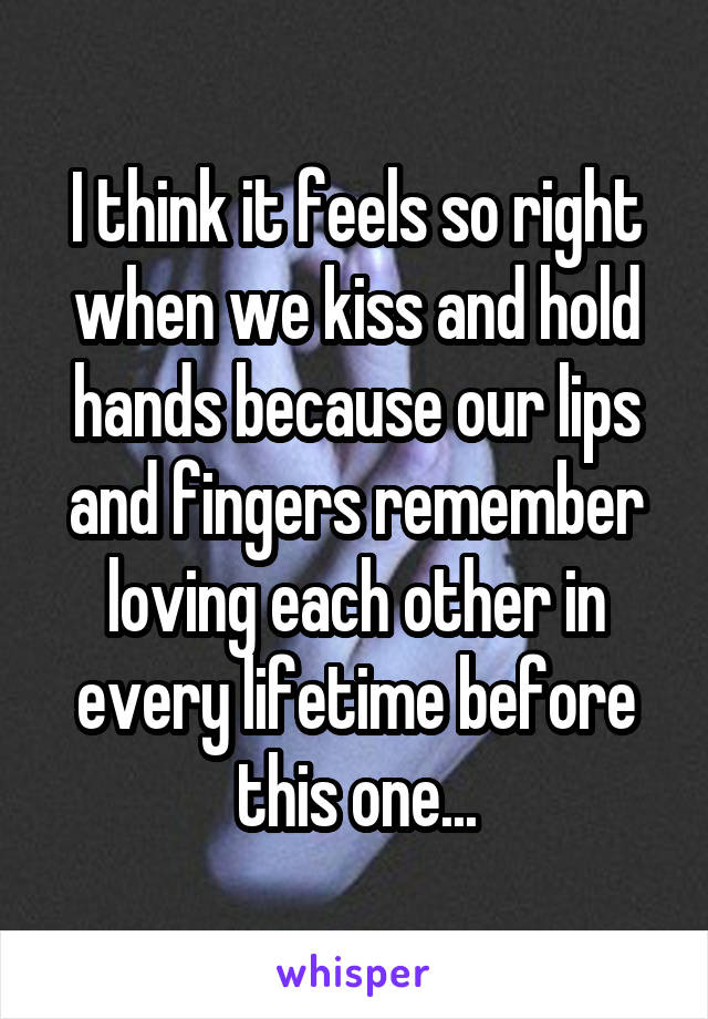 I think it feels so right when we kiss and hold hands because our lips and fingers remember loving each other in every lifetime before this one...