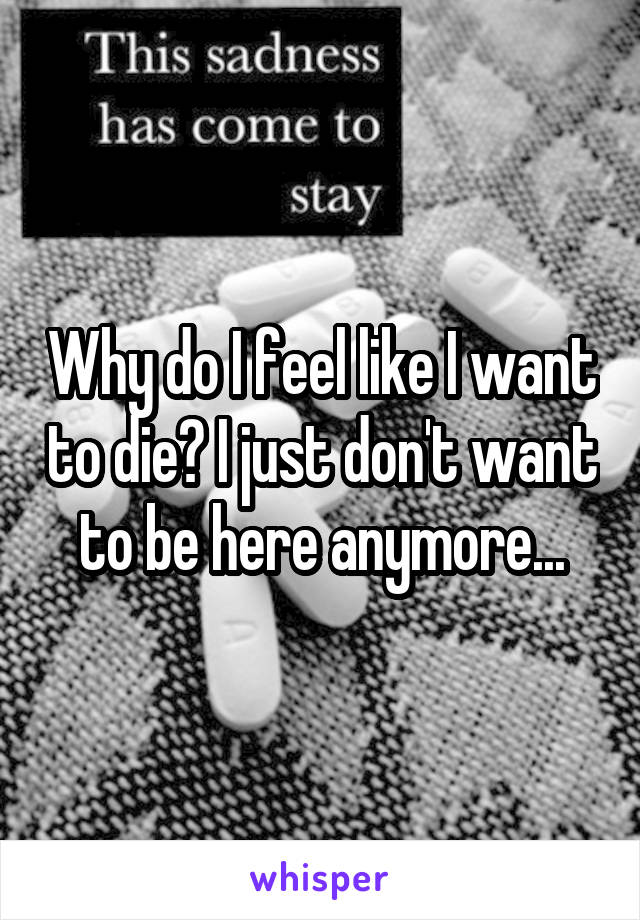 Why do I feel like I want to die? I just don't want to be here anymore...