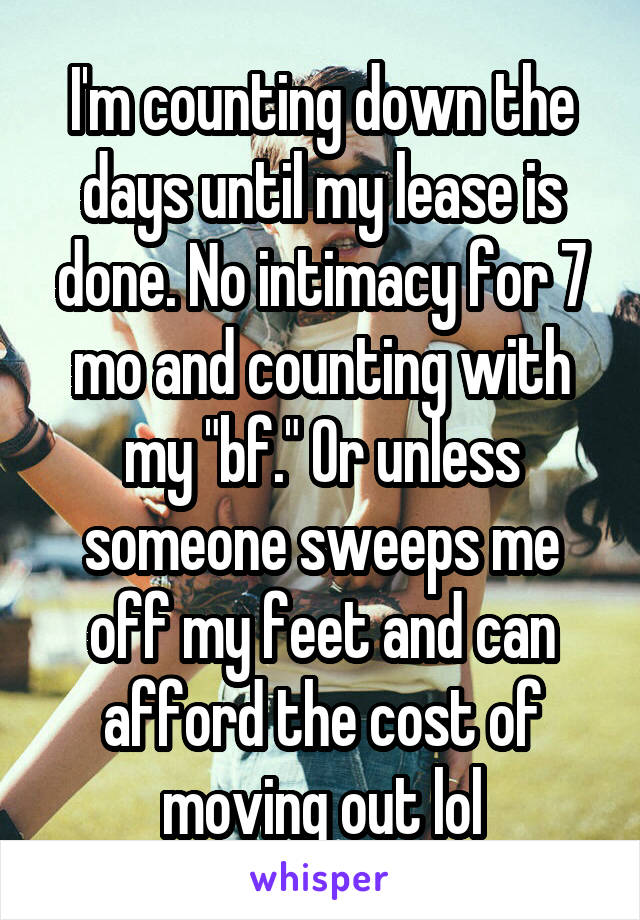 I'm counting down the days until my lease is done. No intimacy for 7 mo and counting with my "bf." Or unless someone sweeps me off my feet and can afford the cost of moving out lol
