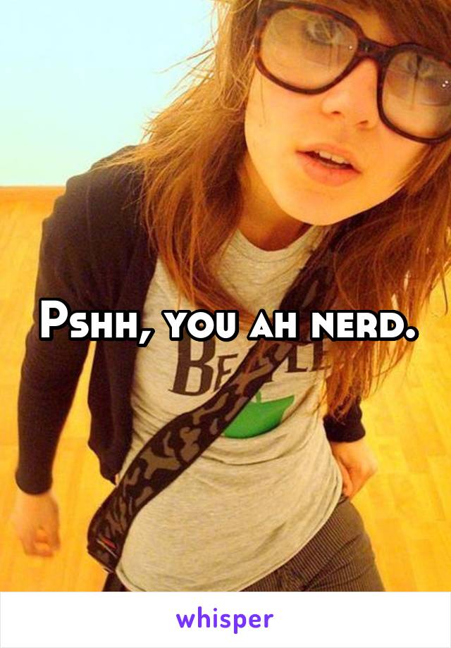 Pshh, you ah nerd.
