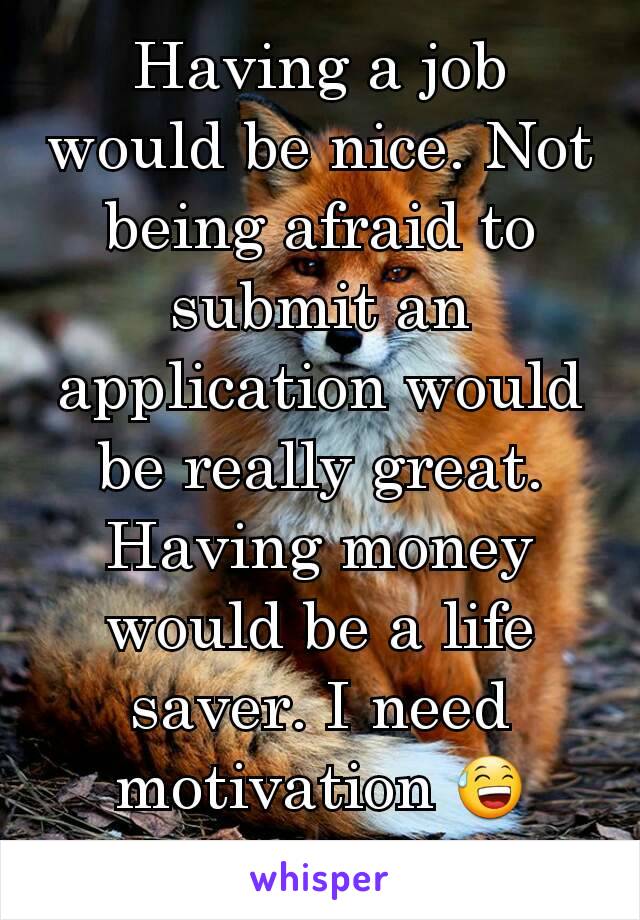 Having a job would be nice. Not being afraid to submit an application would be really great. Having money would be a life saver. I need motivation 😅