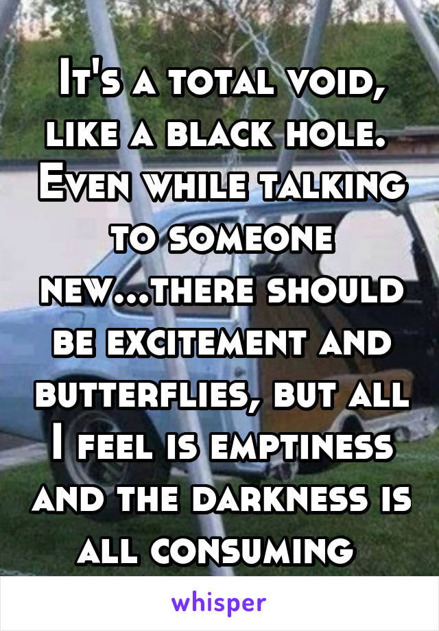 It's a total void, like a black hole.  Even while talking to someone new...there should be excitement and butterflies, but all I feel is emptiness and the darkness is all consuming 