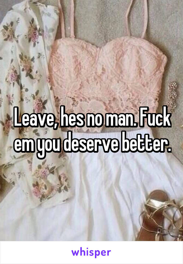 Leave, hes no man. Fuck em you deserve better.