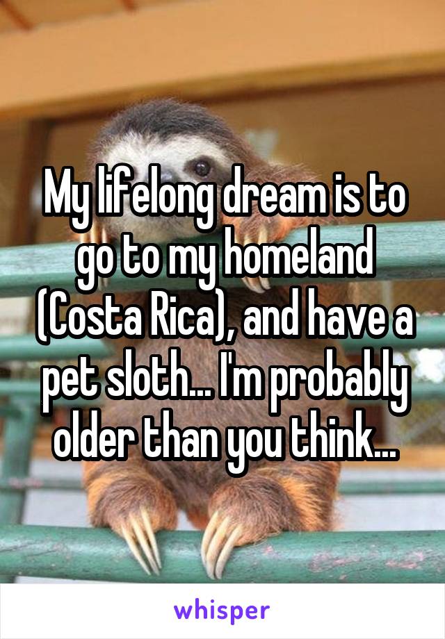 My lifelong dream is to go to my homeland (Costa Rica), and have a pet sloth... I'm probably older than you think...
