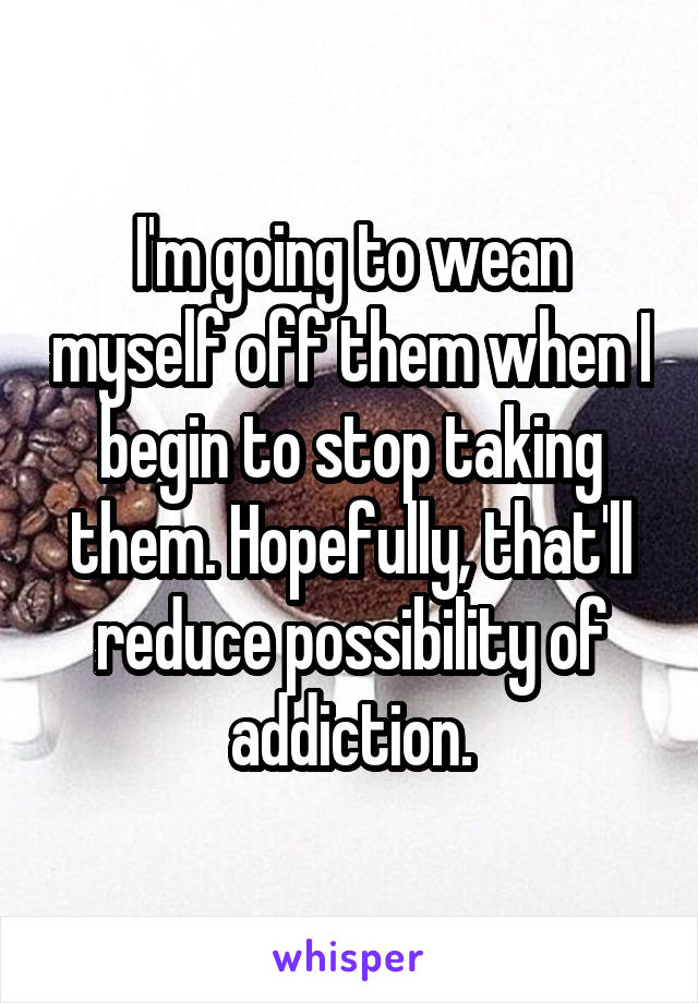 I'm going to wean myself off them when I begin to stop taking them. Hopefully, that'll reduce possibility of addiction.