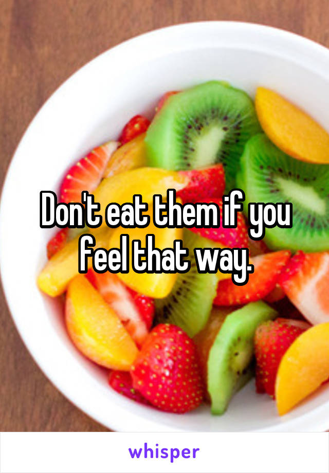 Don't eat them if you feel that way.