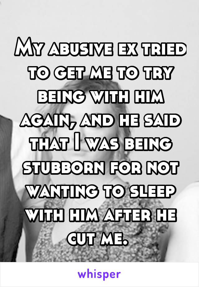 My abusive ex tried to get me to try being with him again, and he said that I was being stubborn for not wanting to sleep with him after he cut me. 