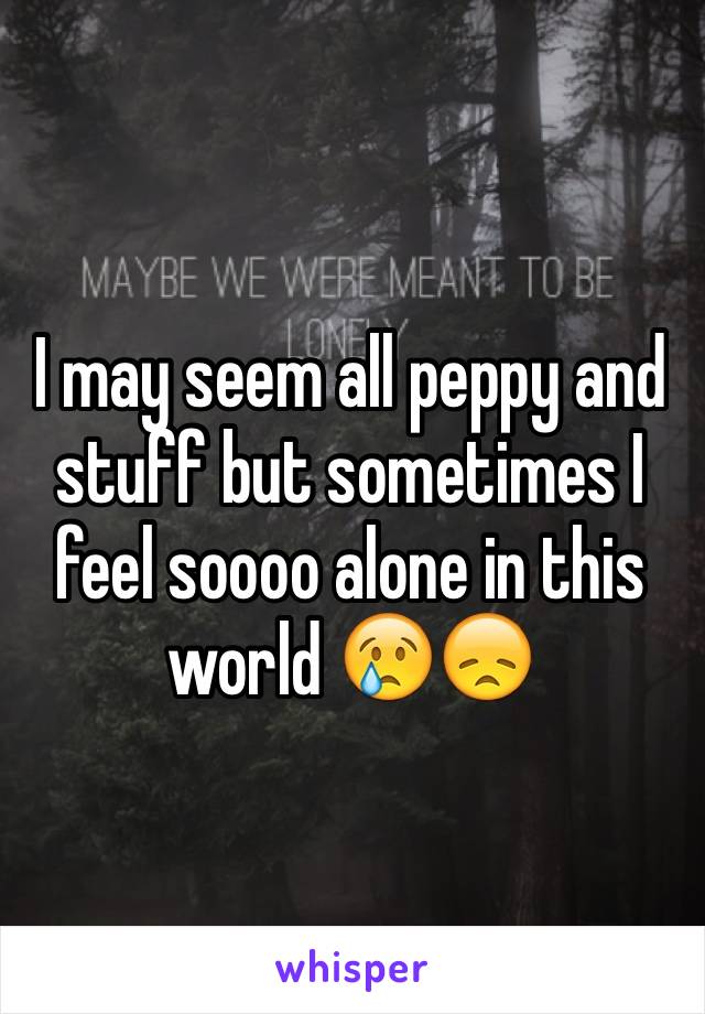 I may seem all peppy and stuff but sometimes I feel soooo alone in this world 😢😞