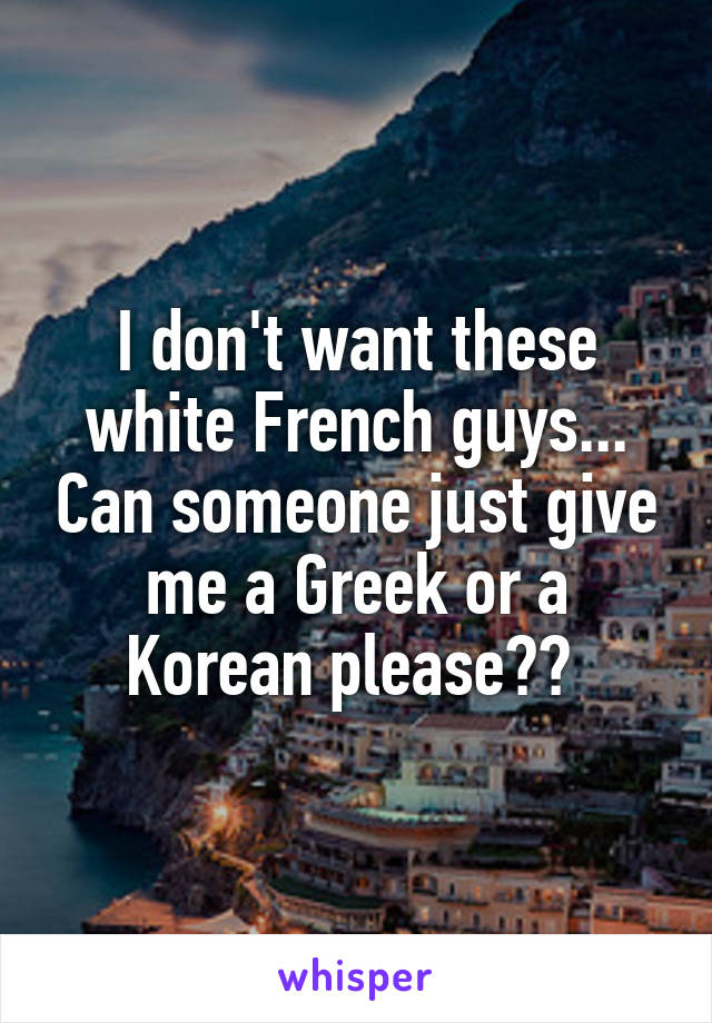 I don't want these white French guys... Can someone just give me a Greek or a Korean please?? 