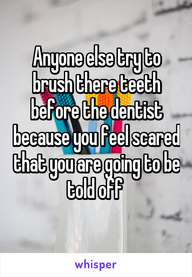 Anyone else try to brush there teeth before the dentist because you feel scared that you are going to be told off 
