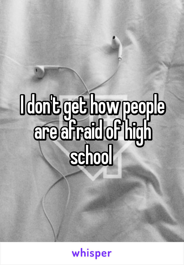 I don't get how people are afraid of high school 