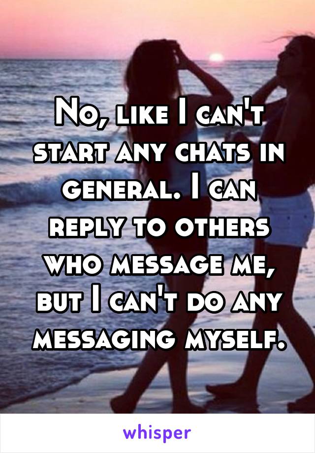 No, like I can't start any chats in general. I can reply to others who message me, but I can't do any messaging myself.