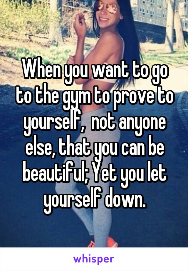 When you want to go to the gym to prove to yourself,  not anyone else, that you can be beautiful; Yet you let yourself down.