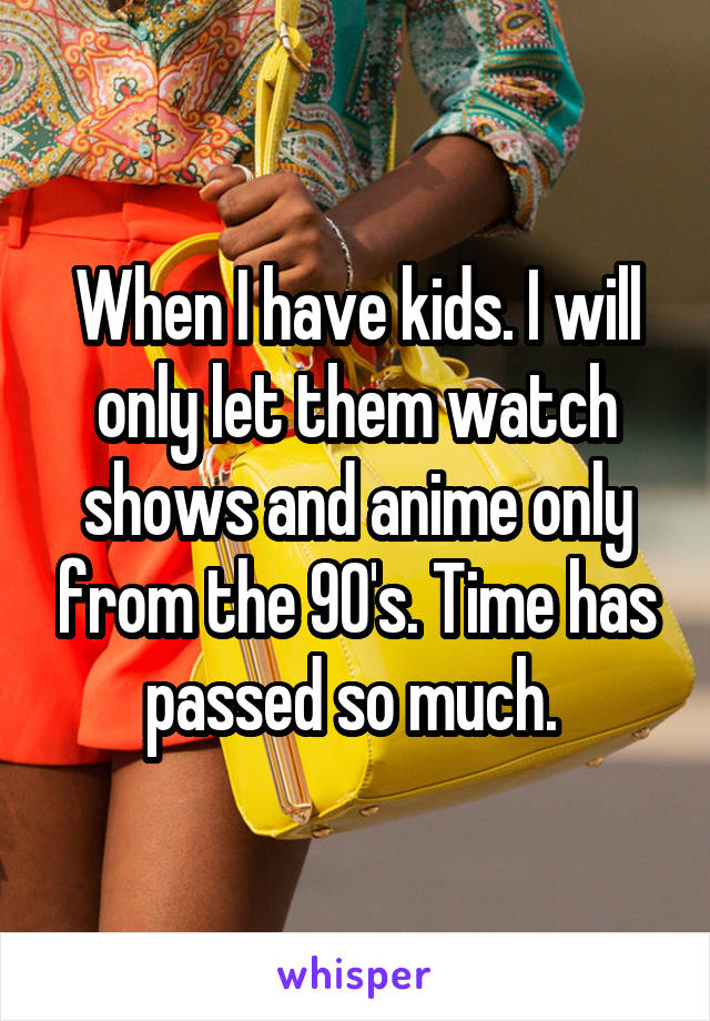 When I have kids. I will only let them watch shows and anime only from the 90's. Time has passed so much. 