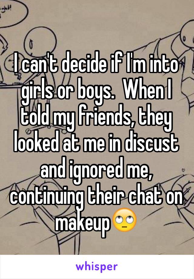 I can't decide if I'm into girls or boys.  When I told my friends, they looked at me in discust and ignored me, continuing their chat on makeup🙄