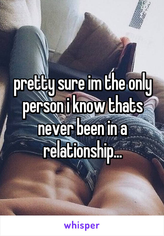 pretty sure im the only person i know thats never been in a relationship...