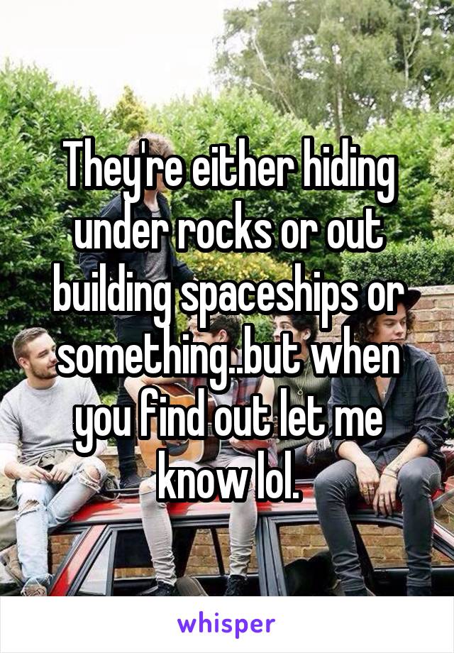 They're either hiding under rocks or out building spaceships or something..but when you find out let me know lol.