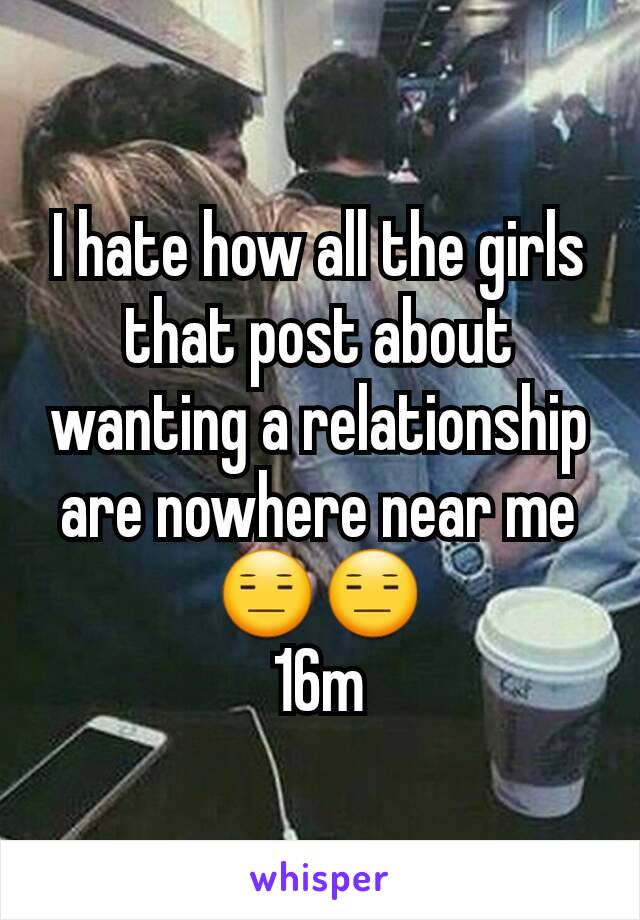 I hate how all the girls that post about wanting a relationship are nowhere near me😑😑
16m