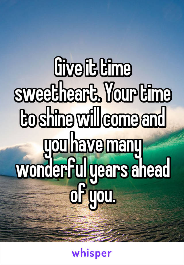 Give it time sweetheart. Your time to shine will come and you have many wonderful years ahead of you.