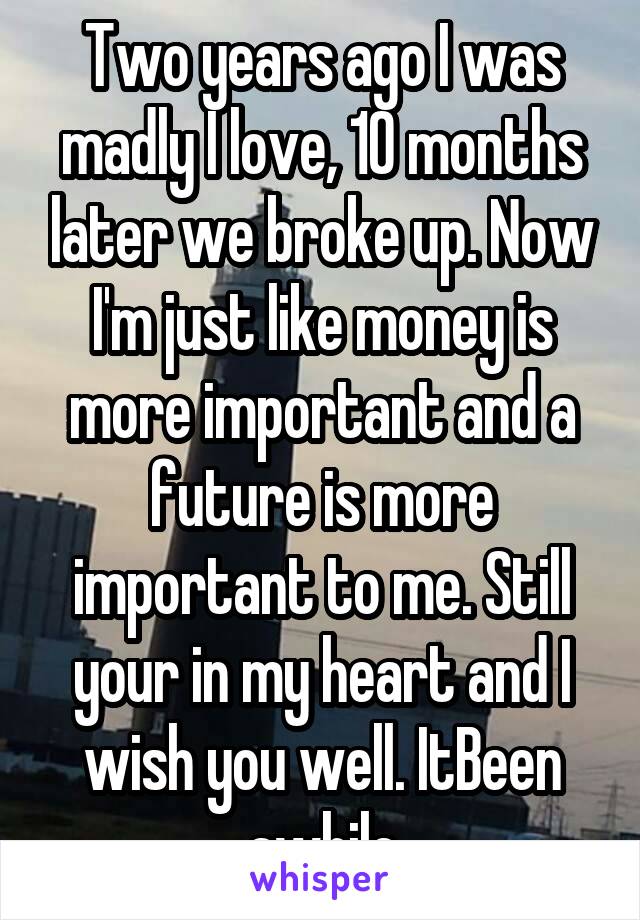 Two years ago I was madly I love, 10 months later we broke up. Now I'm just like money is more important and a future is more important to me. Still your in my heart and I wish you well. ItBeen awhile