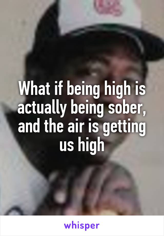 What if being high is actually being sober, and the air is getting us high