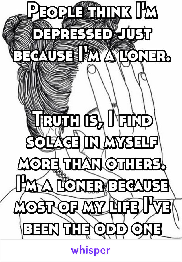 People think I'm depressed just because I'm a loner.


Truth is, I find solace in myself more than others. I'm a loner because most of my life I've been the odd one out. I'm happy.