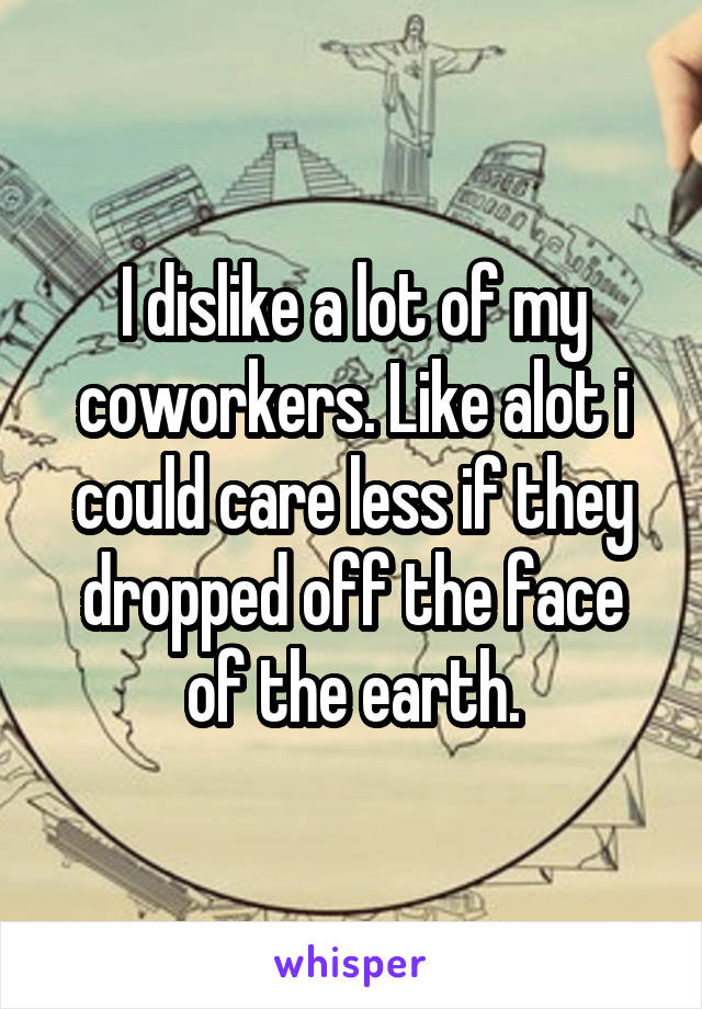 I dislike a lot of my coworkers. Like alot i could care less if they dropped off the face of the earth.