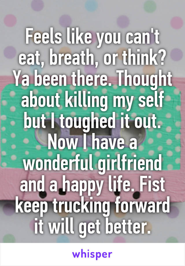 Feels like you can't eat, breath, or think? Ya been there. Thought about killing my self but I toughed it out. Now I have a wonderful girlfriend and a happy life. Fist keep trucking forward it will get better.