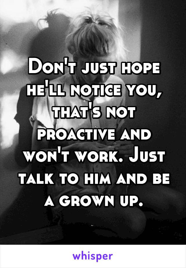 Don't just hope he'll notice you, that's not proactive and won't work. Just talk to him and be a grown up.