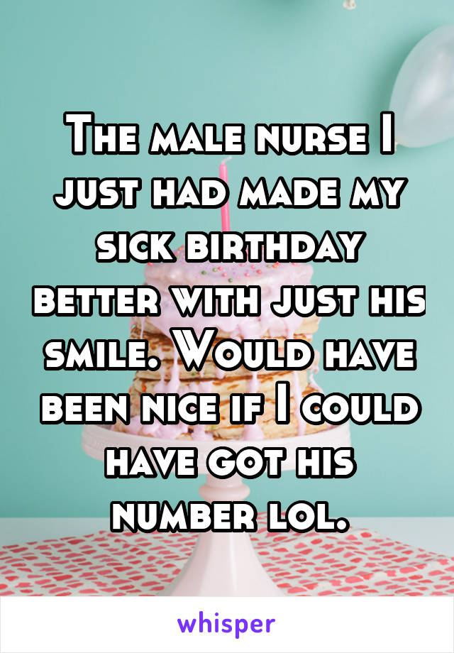 The male nurse I just had made my sick birthday better with just his smile. Would have been nice if I could have got his number lol.