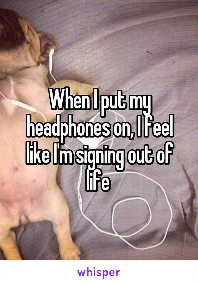 When I put my headphones on, I feel like I'm signing out of life 