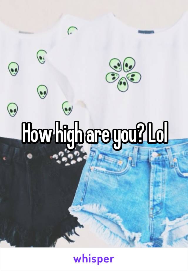 How high are you? Lol