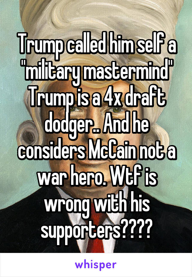 Trump called him self a "military mastermind" Trump is a 4x draft dodger.. And he considers McCain not a war hero. Wtf is wrong with his supporters????