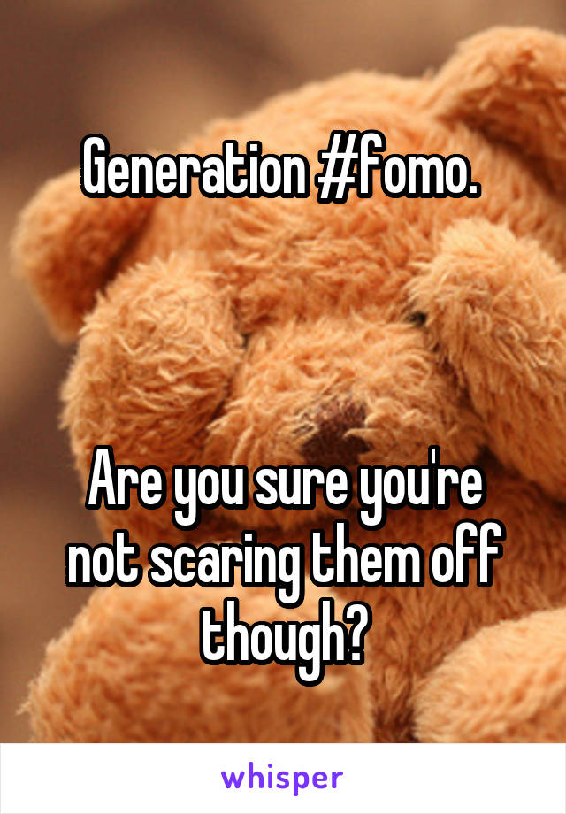 Generation #fomo. 



Are you sure you're not scaring them off though?