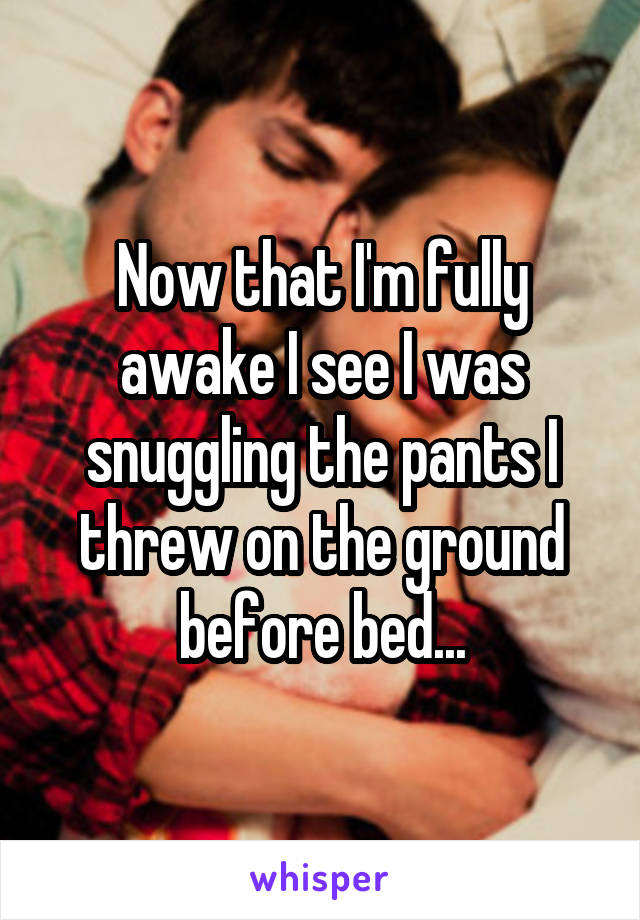 Now that I'm fully awake I see I was snuggling the pants I threw on the ground before bed...