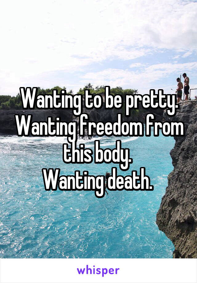 Wanting to be pretty. Wanting freedom from this body. 
Wanting death. 