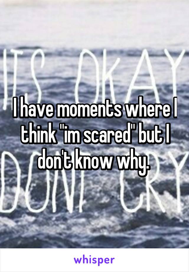 I have moments where I think "im scared" but I don't know why. 