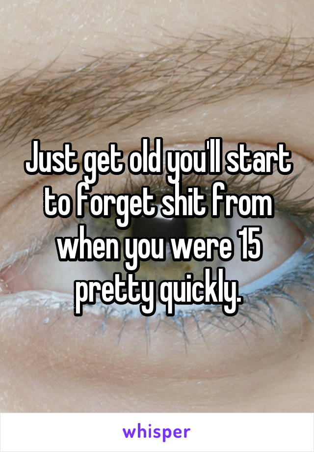 Just get old you'll start to forget shit from when you were 15 pretty quickly.