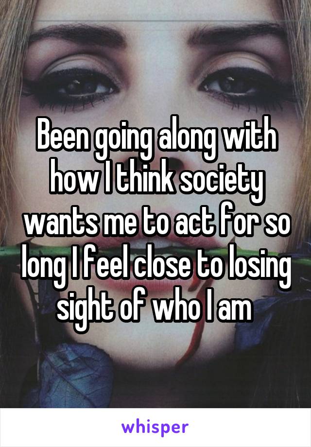Been going along with how I think society wants me to act for so long I feel close to losing sight of who I am 